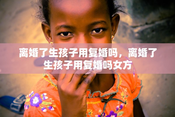 离婚了生孩子用复婚吗,离婚了生孩子用复婚吗女方 离婚了生孩子用复婚吗,离婚了生孩子用复婚吗女方