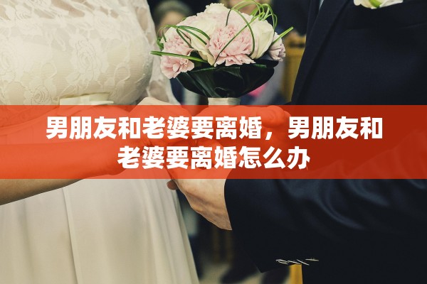男朋友和老婆要离婚,男朋友和老婆要离婚怎么办 男朋友和老婆要离婚,男朋友和老婆要离婚怎么办
