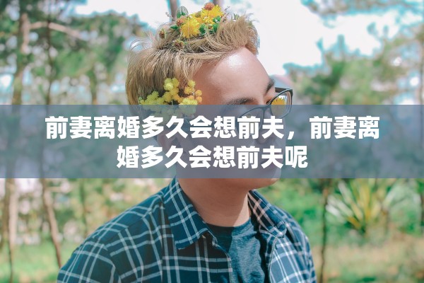 前妻离婚多久会想前夫,前妻离婚多久会想前夫呢 前妻离婚多久会想前夫,前妻离婚多久会想前夫呢