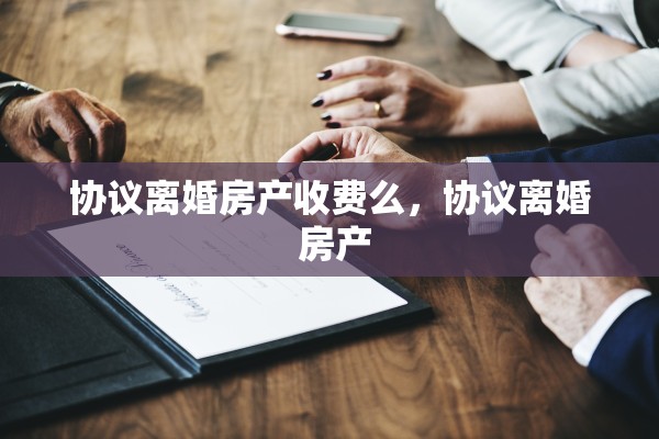 协议离婚房产收费么,协议离婚 房产 协议离婚房产收费么,协议离婚 房产