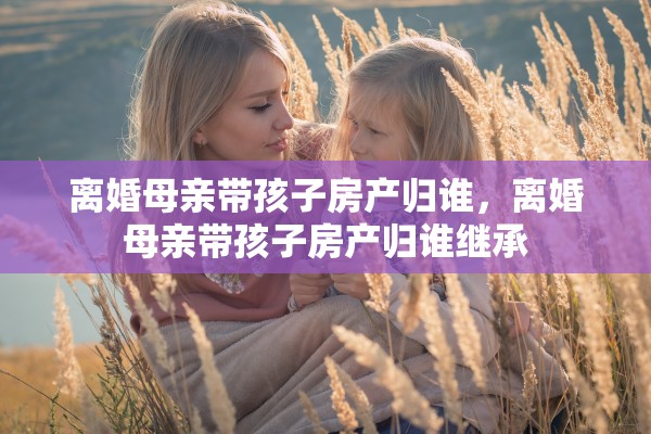 离婚母亲带孩子房产归谁,离婚母亲带孩子房产归谁继承 离婚母亲带孩子房产归谁,离婚母亲带孩子房产归谁继承