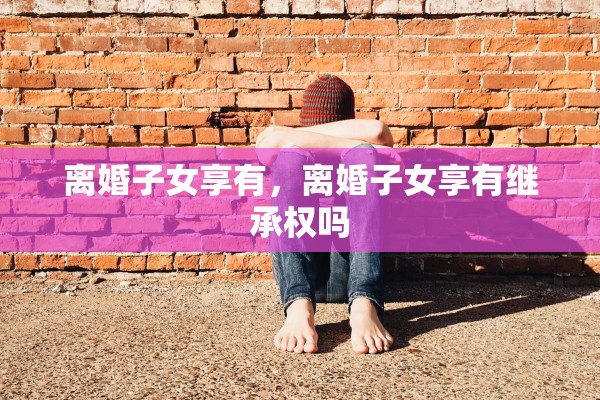 离婚子女享有,离婚子女享有继承权吗 离婚子女享有,离婚子女享有继承权吗