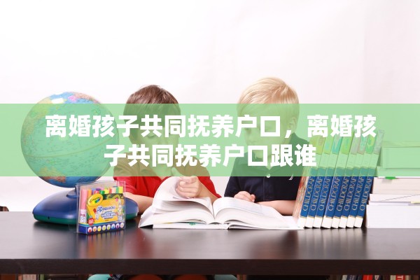 离婚孩子共同抚养户口,离婚孩子共同抚养户口跟谁 离婚孩子共同抚养户口,离婚孩子共同抚养户口跟谁