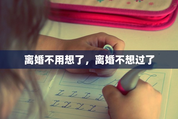 离婚不用想了,离婚不想过了 离婚不用想了,离婚不想过了