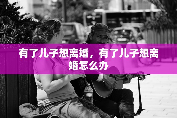 有了儿子想离婚,有了儿子想离婚怎么办 有了儿子想离婚,有了儿子想离婚怎么办
