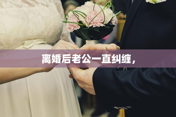 离婚后老公一直纠缠, 离婚后老公一直纠缠,