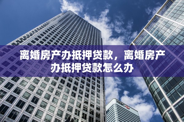 离婚房产办抵押贷款,离婚房产办抵押贷款怎么办 离婚房产办抵押贷款,离婚房产办抵押贷款怎么办