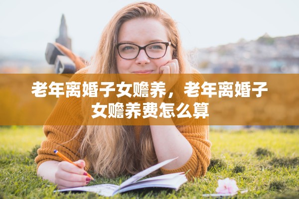 老年离婚子女赡养,老年离婚子女赡养费怎么算 老年离婚子女赡养,老年离婚子女赡养费怎么算