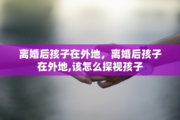 离婚后孩子在外地,离婚后孩子在外地,该怎么探视孩子 离婚后孩子在外地,离婚后孩子在外地,该怎么探视孩子