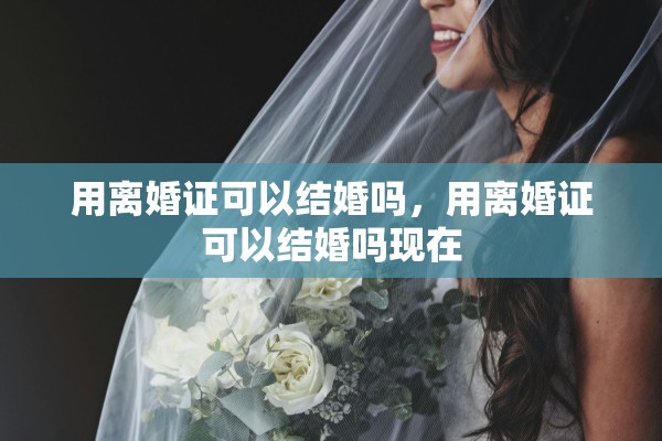 用离婚证可以结婚吗,用离婚证可以结婚吗现在 用离婚证可以结婚吗,用离婚证可以结婚吗现在