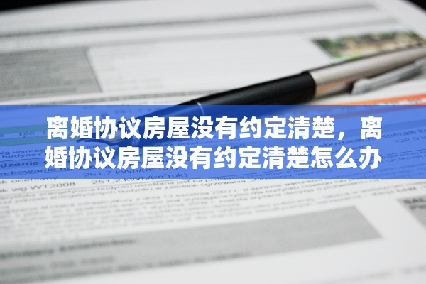 离婚协议房屋没有约定清楚,离婚协议房屋没有约定清楚怎么办 离婚协议房屋没有约定清楚,离婚协议房屋没有约定清楚怎么办