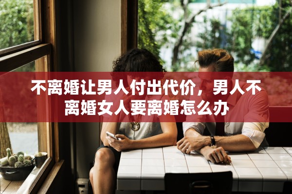 不离婚让男人付出代价,男人不离婚女人要离婚怎么办 不离婚让男人付出代价,男人不离婚女人要离婚怎么办