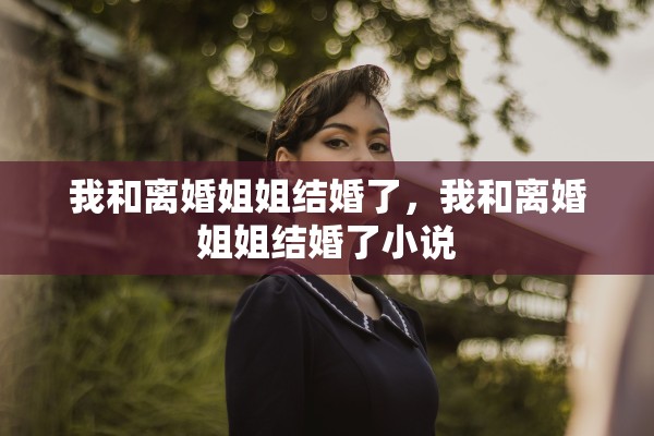 我和离婚姐姐结婚了,我和离婚姐姐结婚了小说 我和离婚姐姐结婚了,我和离婚姐姐结婚了小说