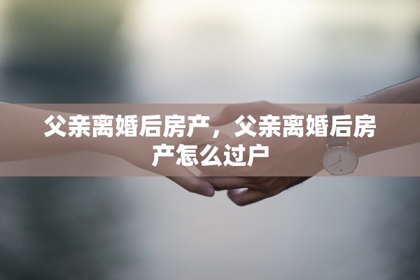 父亲离婚后房产，父亲离婚后房产怎么过户