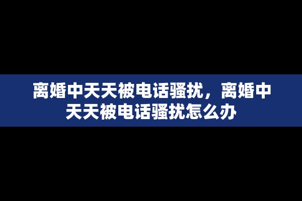 离婚中天天被电话骚扰，离婚中天天被电话骚扰怎么办