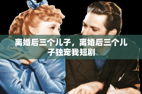 离婚后三个儿子，离婚后三个儿子独宠我短剧