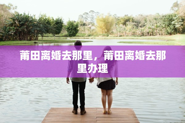 莆田离婚去那里，莆田离婚去那里办理