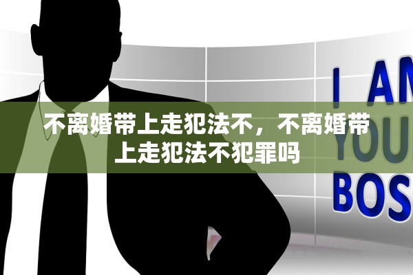 不离婚带上走犯法不，不离婚带上走犯法不犯罪吗
