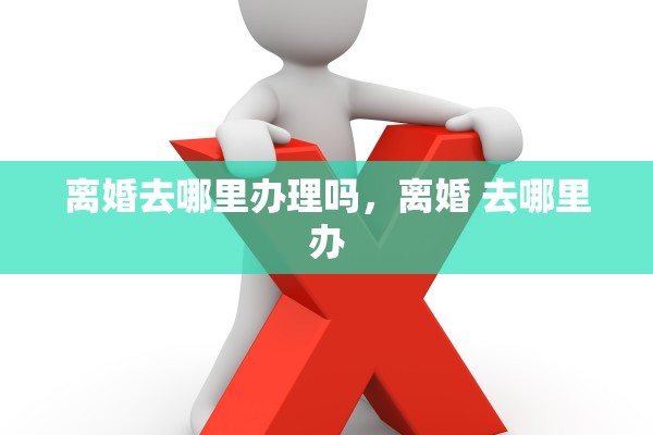 离婚去哪里办理吗，离婚 去哪里办