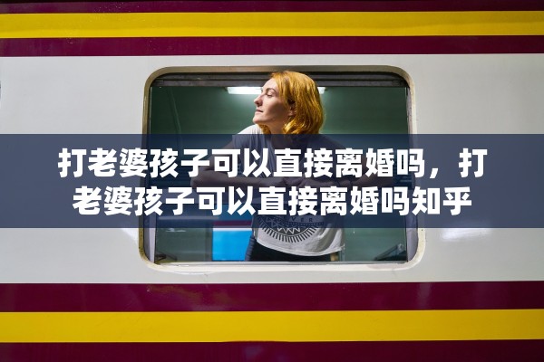 打老婆孩子可以直接离婚吗,打老婆孩子可以直接离婚吗知乎 打老婆孩子可以直接离婚吗,打老婆孩子可以直接离婚吗知乎