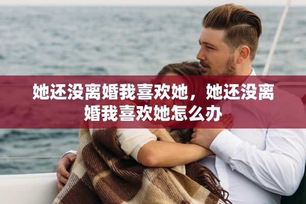 她还没离婚我喜欢她，她还没离婚我喜欢她怎么办