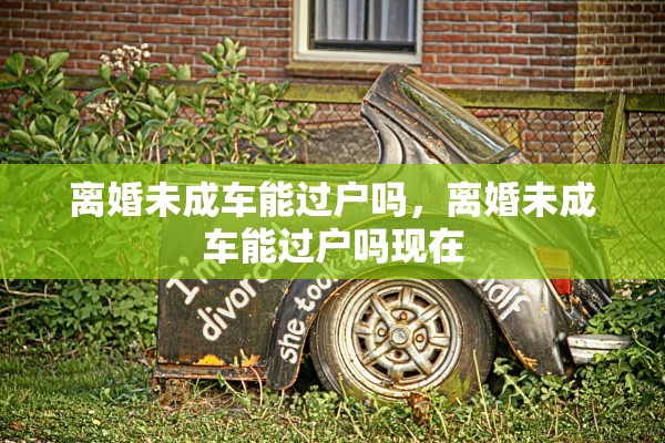 离婚未成车能过户吗,离婚未成车能过户吗现在 离婚未成车能过户吗,离婚未成车能过户吗现在