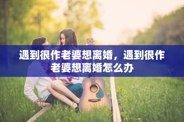 遇到很作老婆想离婚,遇到很作老婆想离婚怎么办 遇到很作老婆想离婚,遇到很作老婆想离婚怎么办