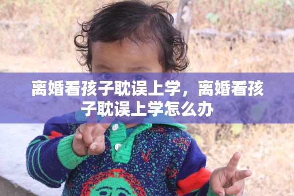 离婚看孩子耽误上学,离婚看孩子耽误上学怎么办 离婚看孩子耽误上学,离婚看孩子耽误上学怎么办