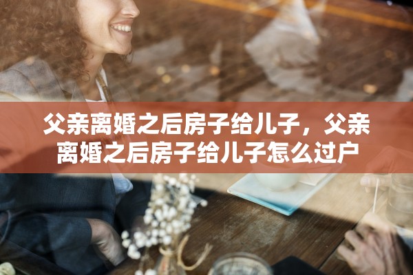 父亲离婚之后房子给儿子，父亲离婚之后房子给儿子怎么过户