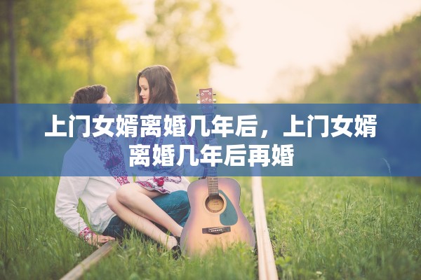 上门女婿离婚几年后,上门女婿离婚几年后再婚 上门女婿离婚几年后,上门女婿离婚几年后再婚