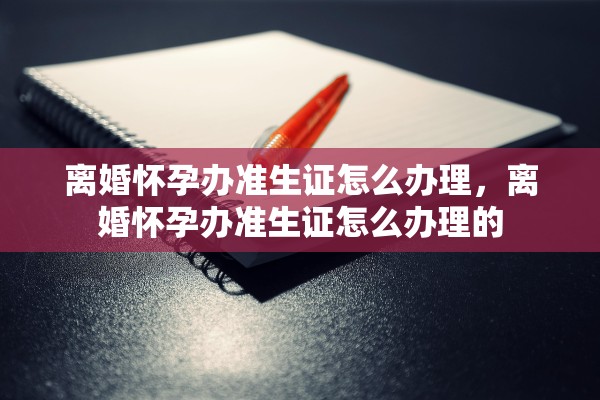 离婚怀孕办准生证怎么办理,离婚怀孕办准生证怎么办理的 离婚怀孕办准生证怎么办理,离婚怀孕办准生证怎么办理的