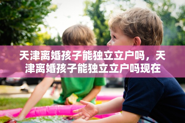 天津离婚孩子能独立立户吗,天津离婚孩子能独立立户吗现在 天津离婚孩子能独立立户吗,天津离婚孩子能独立立户吗现在