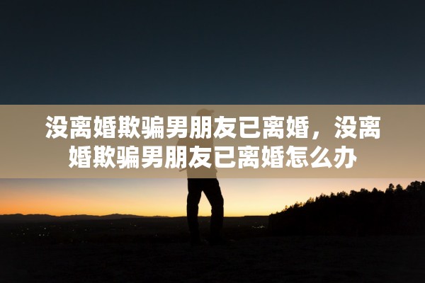 没离婚欺骗男朋友已离婚,没离婚欺骗男朋友已离婚怎么办 没离婚欺骗男朋友已离婚,没离婚欺骗男朋友已离婚怎么办