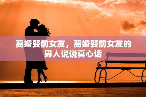 离婚娶前女友,离婚娶前女友的男人说说真心话 离婚娶前女友,离婚娶前女友的男人说说真心话