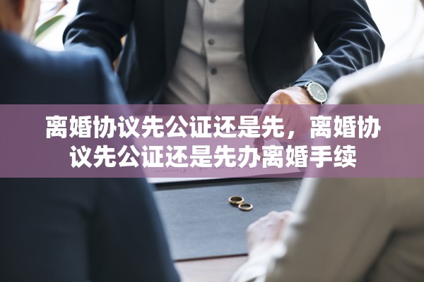 离婚协议先公证还是先,离婚协议先公证还是先办离婚手续 离婚协议先公证还是先,离婚协议先公证还是先办离婚手续