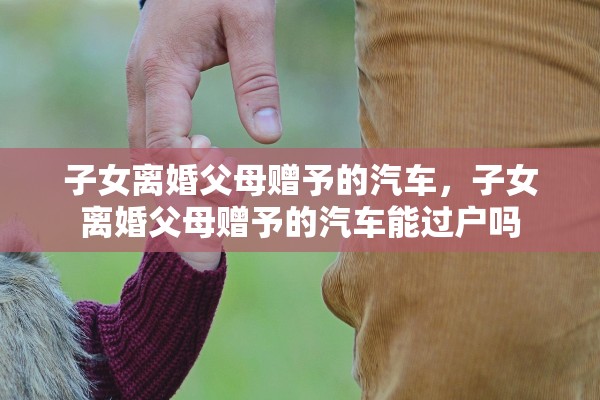 子女离婚父母赠予的汽车,子女离婚父母赠予的汽车能过户吗 子女离婚父母赠予的汽车,子女离婚父母赠予的汽车能过户吗