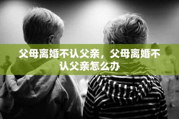 父母离婚不认父亲,父母离婚不认父亲怎么办 父母离婚不认父亲,父母离婚不认父亲怎么办