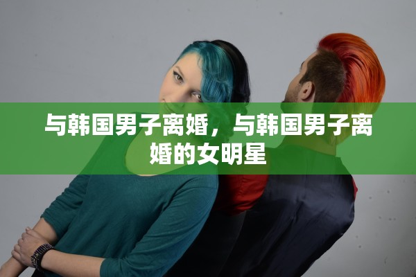 与韩国男子离婚,与韩国男子离婚的女明星 与韩国男子离婚,与韩国男子离婚的女明星