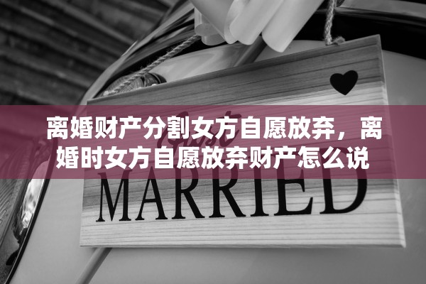 离婚财产分割女方自愿放弃，离婚时女方自愿放弃财产怎么说