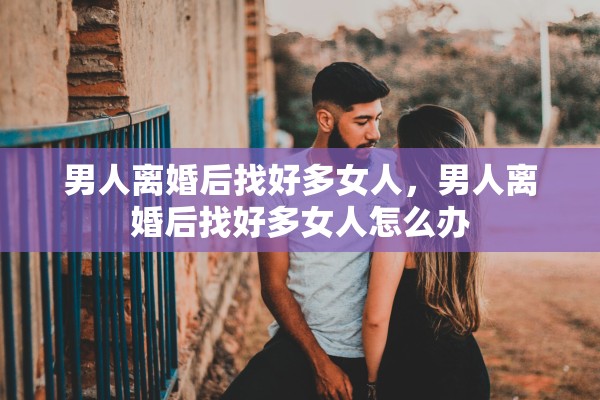男人离婚后找好多女人,男人离婚后找好多女人怎么办 男人离婚后找好多女人,男人离婚后找好多女人怎么办