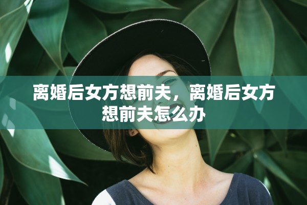 离婚后女方想前夫,离婚后女方想前夫怎么办 离婚后女方想前夫,离婚后女方想前夫怎么办