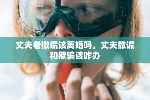 丈夫老撒谎该离婚吗,丈夫撒谎和欺骗该咋办 丈夫老撒谎该离婚吗,丈夫撒谎和欺骗该咋办