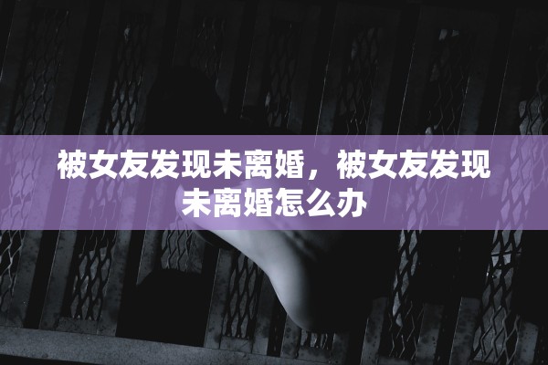 被女友发现未离婚,被女友发现未离婚怎么办 被女友发现未离婚,被女友发现未离婚怎么办