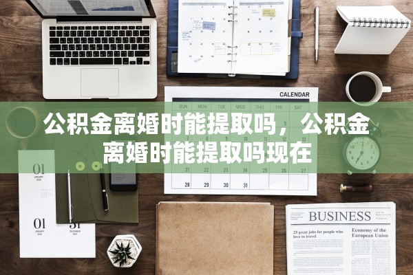 公积金离婚时能提取吗,公积金离婚时能提取吗现在 公积金离婚时能提取吗,公积金离婚时能提取吗现在