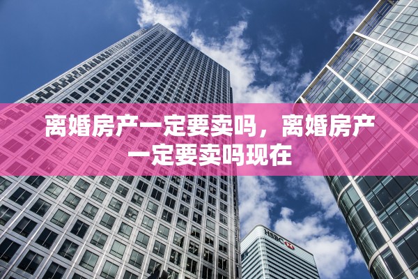 离婚房产一定要卖吗,离婚房产一定要卖吗现在 离婚房产一定要卖吗,离婚房产一定要卖吗现在