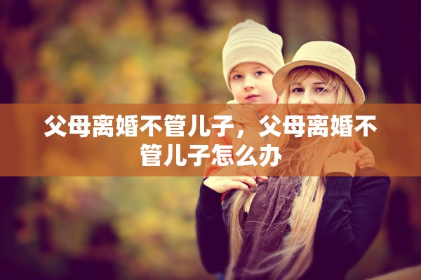 父母离婚不管儿子,父母离婚不管儿子怎么办 父母离婚不管儿子,父母离婚不管儿子怎么办