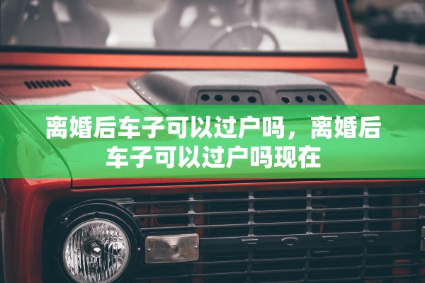 离婚后车子可以过户吗,离婚后车子可以过户吗现在 离婚后车子可以过户吗,离婚后车子可以过户吗现在