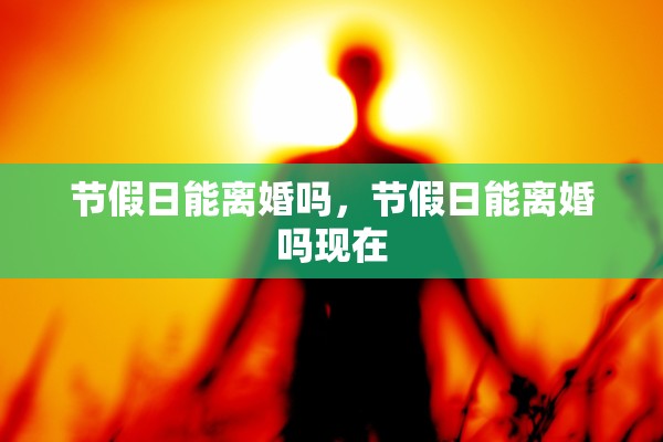 节假日能离婚吗,节假日能离婚吗现在 节假日能离婚吗,节假日能离婚吗现在