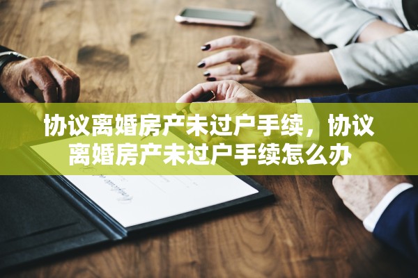 协议离婚房产未过户手续,协议离婚房产未过户手续怎么办 协议离婚房产未过户手续,协议离婚房产未过户手续怎么办