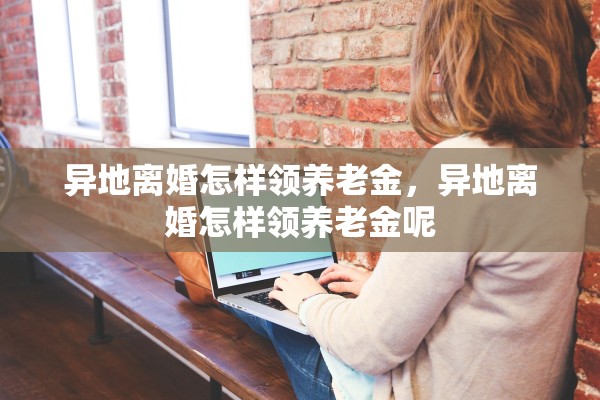 异地离婚怎样领养老金,异地离婚怎样领养老金呢 异地离婚怎样领养老金,异地离婚怎样领养老金呢